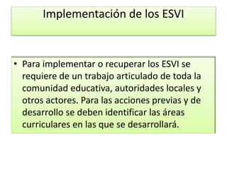 Implementación de los ESVI
• Para implementar o recuperar los ESVI se
requiere de un trabajo articulado de toda la
comunidad educativa, autoridades locales y
otros actores. Para las acciones previas y de
desarrollo se deben identificar las áreas
curriculares en las que se desarrollará.
 