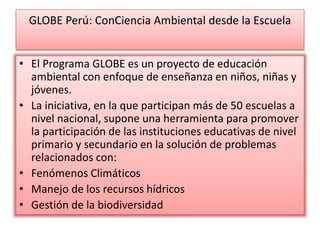 GLOBE Perú: ConCiencia Ambiental desde la Escuela
• El Programa GLOBE es un proyecto de educación
ambiental con enfoque de enseñanza en niños, niñas y
jóvenes.
• La iniciativa, en la que participan más de 50 escuelas a
nivel nacional, supone una herramienta para promover
la participación de las instituciones educativas de nivel
primario y secundario en la solución de problemas
relacionados con:
• Fenómenos Climáticos
• Manejo de los recursos hídricos
• Gestión de la biodiversidad
 