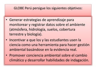 GLOBE Perú persigue los siguientes objetivos:
• Generar estrategias de aprendizaje para
monitorear y registrar datos sobre el ambiente
(atmósfera, hidrología, suelos, cobertura
terrestre y biología).
• Incentivar a que los y las estudiantes usen la
ciencia como una herramienta para hacer gestión
ambiental basándose en la evidencia real.
• Promover conciencia ambiental sobre el cambio
climático y desarrollar habilidades de indagación.
 