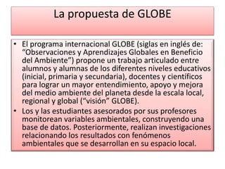 La propuesta de GLOBE
• El programa internacional GLOBE (siglas en inglés de:
“Observaciones y Aprendizajes Globales en Beneficio
del Ambiente”) propone un trabajo articulado entre
alumnos y alumnas de los diferentes niveles educativos
(inicial, primaria y secundaria), docentes y científicos
para lograr un mayor entendimiento, apoyo y mejora
del medio ambiente del planeta desde la escala local,
regional y global (“visión” GLOBE).
• Los y las estudiantes asesorados por sus profesores
monitorean variables ambientales, construyendo una
base de datos. Posteriormente, realizan investigaciones
relacionando los resultados con fenómenos
ambientales que se desarrollan en su espacio local.
 