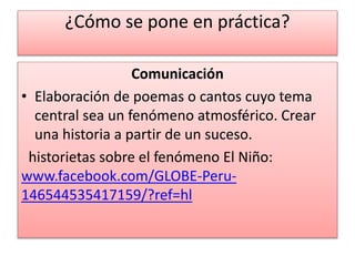 ¿Cómo se pone en práctica?
Comunicación
• Elaboración de poemas o cantos cuyo tema
central sea un fenómeno atmosférico. Crear
una historia a partir de un suceso.
historietas sobre el fenómeno El Niño:
www.facebook.com/GLOBE-Peru-
146544535417159/?ref=hl
 