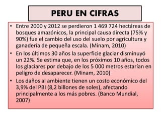 PERU EN CIFRAS
• Entre 2000 y 2012 se perdieron 1 469 724 hectáreas de
bosques amazónicos, la principal causa directa (75% y
90%) fue el cambio del uso del suelo por agricultura y
ganadería de pequeña escala. (Minam, 2010)
• En los últimos 30 años la superficie glaciar disminuyó
un 22%. Se estima que, en los próximos 10 años, todos
los glaciares por debajo de los 5 000 metros estarían en
peligro de desaparecer. (Minam, 2010)
• Los daños al ambiente tienen un costo económico del
3,9% del PBI (8,2 billones de soles), afectando
principalmente a los más pobres. (Banco Mundial,
2007)
 