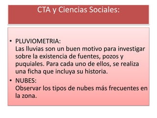 CTA y Ciencias Sociales:
• PLUVIOMETRIA:
Las lluvias son un buen motivo para investigar
sobre la existencia de fuentes, pozos y
puquiales. Para cada uno de ellos, se realiza
una ficha que incluya su historia.
• NUBES:
Observar los tipos de nubes más frecuentes en
la zona.
 