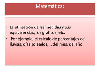 Matemática:
• La utilización de las medidas y sus
equivalencias, los gráficos, etc.
• Por ejemplo, el cálculo de porcentajes de
lluvias, días soleados,... del mes, del año
 
