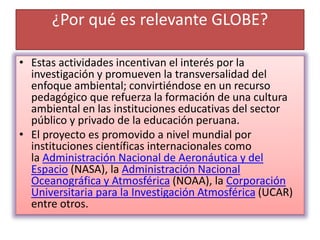¿Por qué es relevante GLOBE?
• Estas actividades incentivan el interés por la
investigación y promueven la transversalidad del
enfoque ambiental; convirtiéndose en un recurso
pedagógico que refuerza la formación de una cultura
ambiental en las instituciones educativas del sector
público y privado de la educación peruana.
• El proyecto es promovido a nivel mundial por
instituciones científicas internacionales como
la Administración Nacional de Aeronáutica y del
Espacio (NASA), la Administración Nacional
Oceanográfica y Atmosférica (NOAA), la Corporación
Universitaria para la Investigación Atmosférica (UCAR)
entre otros.
 