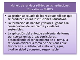 Manejo de residuos sólidos en las Instituciones
Educativas – MARES
• La gestión adecuada de los residuos sólidos que
se producen en las Instituciones Educativas.
• La formación de hábitos y valores ligados a la
conservación del ambiente y ciudades
sostenibles.
• La aplicación del enfoque ambiental de forma
transversal en las áreas curriculares,
desarrollando el conocimiento en el tema, la
reflexión crítica y la toma de decisiones que
favorecen el cuidado del suelo, aire, agua,
biodiversidad y consumo responsable.
 