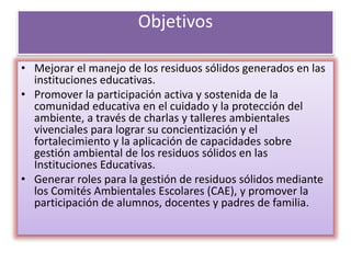 Objetivos
• Mejorar el manejo de los residuos sólidos generados en las
instituciones educativas.
• Promover la participación activa y sostenida de la
comunidad educativa en el cuidado y la protección del
ambiente, a través de charlas y talleres ambientales
vivenciales para lograr su concientización y el
fortalecimiento y la aplicación de capacidades sobre
gestión ambiental de los residuos sólidos en las
Instituciones Educativas.
• Generar roles para la gestión de residuos sólidos mediante
los Comités Ambientales Escolares (CAE), y promover la
participación de alumnos, docentes y padres de familia.
 