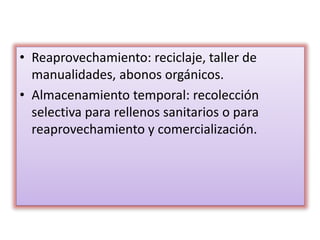 • Reaprovechamiento: reciclaje, taller de
manualidades, abonos orgánicos.
• Almacenamiento temporal: recolección
selectiva para rellenos sanitarios o para
reaprovechamiento y comercialización.
 