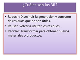 ¿Cuáles son las 3R?
• Reducir: Disminuir la generación y consumo
de residuos que no son útiles.
• Reusar: Volver a utilizar los residuos.
• Reciclar: Transformar para obtener nuevos
materiales o productos.
 