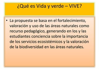 ¿Qué es Vida y verde – VIVE?
• La propuesta se basa en el fortalecimiento,
valoración y uso de las áreas naturales como
recurso pedagógico, generando en los y las
estudiantes conciencia sobre la importancia
de los servicios ecosistémicos y la valoración
de la biodiversidad en las áreas naturales.
 