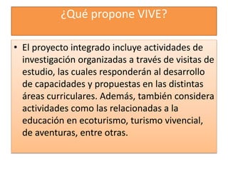 ¿Qué propone VIVE?
• El proyecto integrado incluye actividades de
investigación organizadas a través de visitas de
estudio, las cuales responderán al desarrollo
de capacidades y propuestas en las distintas
áreas curriculares. Además, también considera
actividades como las relacionadas a la
educación en ecoturismo, turismo vivencial,
de aventuras, entre otras.
 