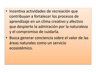 • Incentiva actividades de recreación que
contribuyan a fortalecer los procesos de
aprendizaje en un clima creativo y afectivo
que despierte la admiración por la naturaleza
y el compromiso de cuidarla.
• Busca generar conciencia sobre el valor de las
áreas naturales como un servicio
ecosistémico.
 
