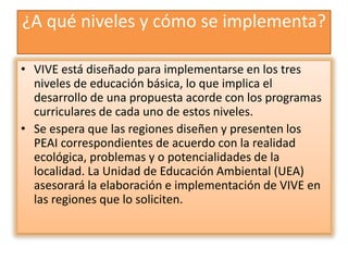 ¿A qué niveles y cómo se implementa?
• VIVE está diseñado para implementarse en los tres
niveles de educación básica, lo que implica el
desarrollo de una propuesta acorde con los programas
curriculares de cada uno de estos niveles.
• Se espera que las regiones diseñen y presenten los
PEAI correspondientes de acuerdo con la realidad
ecológica, problemas y o potencialidades de la
localidad. La Unidad de Educación Ambiental (UEA)
asesorará la elaboración e implementación de VIVE en
las regiones que lo soliciten.
 