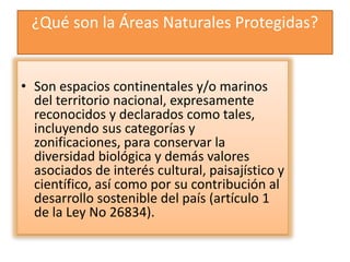 ¿Qué son la Áreas Naturales Protegidas?
• Son espacios continentales y/o marinos
del territorio nacional, expresamente
reconocidos y declarados como tales,
incluyendo sus categorías y
zonificaciones, para conservar la
diversidad biológica y demás valores
asociados de interés cultural, paisajístico y
científico, así como por su contribución al
desarrollo sostenible del país (artículo 1
de la Ley No 26834).
 