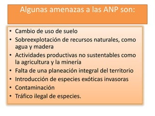 Algunas amenazas a las ANP son:
• Cambio de uso de suelo
• Sobreexplotación de recursos naturales, como
agua y madera
• Actividades productivas no sustentables como
la agricultura y la minería
• Falta de una planeación integral del territorio
• Introducción de especies exóticas invasoras
• Contaminación
• Tráfico ilegal de especies.
 