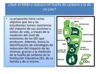 ¿Qué es Mido y reduzco mi huella de carbono y la de
mi cole?
• La propuesta tiene como
objetivo que los y las
estudiantes tomen conciencia
del impacto de sus acciones y
estilos de vida, a través de la
medición del nivel de
emisiones de los GEI que
producen. Además, busca la
identificación de estrategias de
reducción del impacto de las
mismas, gracias a la medición
de la huella de carbono de la
Institución Educativa (IE), de su
familia y de sí mismo.
 