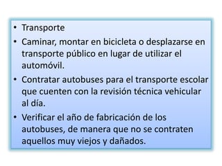 • Transporte
• Caminar, montar en bicicleta o desplazarse en
transporte público en lugar de utilizar el
automóvil.
• Contratar autobuses para el transporte escolar
que cuenten con la revisión técnica vehicular
al día.
• Verificar el año de fabricación de los
autobuses, de manera que no se contraten
aquellos muy viejos y dañados.
 