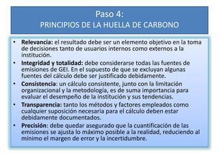 Paso 4:
PRINCIPIOS DE LA HUELLA DE CARBONO
• Relevancia: el resultado debe ser un elemento objetivo en la toma
de decisiones tanto de usuarios internos como externos a la
institución.
• Integridad y totalidad: debe considerarse todas las fuentes de
emisiones de GEI. En el supuesto de que se excluyan algunas
fuentes del cálculo debe ser justificado debidamente.
• Consistencia: un cálculo consistente, junto con la limitación
organizacional y la metodología, es de suma importancia para
evaluar el desempeño de la institución y sus tendencias.
• Transparencia: tanto los métodos y factores empleados como
cualquier suposición necesaria para el cálculo deben estar
debidamente documentados.
• Precisión: debe quedar asegurado que la cuantificación de las
emisiones se ajusta lo máximo posible a la realidad, reduciendo al
mínimo el margen de error y la incertidumbre.
 
