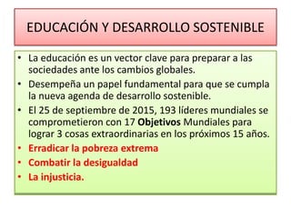 EDUCACIÓN Y DESARROLLO SOSTENIBLE
• La educación es un vector clave para preparar a las
sociedades ante los cambios globales.
• Desempeña un papel fundamental para que se cumpla
la nueva agenda de desarrollo sostenible.
• El 25 de septiembre de 2015, 193 líderes mundiales se
comprometieron con 17 Objetivos Mundiales para
lograr 3 cosas extraordinarias en los próximos 15 años.
• Erradicar la pobreza extrema
• Combatir la desigualdad
• La injusticia.
 