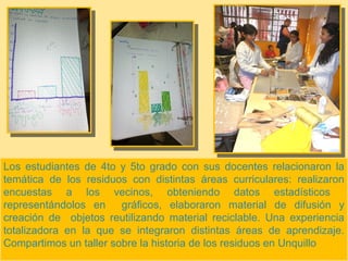 Los estudiantes de 4to y 5to grado con sus docentes relacionaron la
temática de los residuos con distintas áreas curriculares: realizaron
encuestas a los vecinos, obteniendo datos estadísticos
representándolos en gráficos, elaboraron material de difusión y
creación de objetos reutilizando material reciclable. Una experiencia
totalizadora en la que se integraron distintas áreas de aprendizaje.
Compartimos un taller sobre la historia de los residuos en Unquillo
 