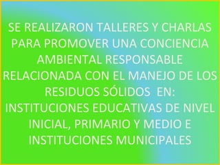 SE REALIZARON TALLERES Y CHARLAS
PARA PROMOVER UNA CONCIENCIA
AMBIENTAL RESPONSABLE
RELACIONADA CON EL MANEJO DE LOS
RESIDUOS SÓLIDOS EN:
INSTITUCIONES EDUCATIVAS DE NIVEL
INICIAL, PRIMARIO Y MEDIO E
INSTITUCIONES MUNICIPALES
 