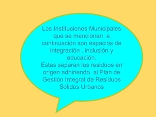 Las Instituciones Municipales
que se mencionan a
continuación son espacios de
integración , inclusión y
educación.
Éstas separan los residuos en
origen adhiriendo al Plan de
Gestión Integral de Residuos
Sólidos Urbanos
 