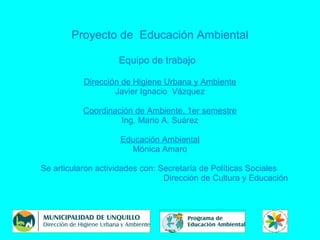 Proyecto de Educación Ambiental
Equipo de trabajo
Dirección de Higiene Urbana y Ambiente
Javier Ignacio Vázquez
Coordinación de Ambiente, 1er semestre
Ing. Mario A. Suárez
Educación Ambiental
Mónica Amaro
Se articularon actividades con: Secretaría de Políticas Sociales
Dirección de Cultura y Educación
 
