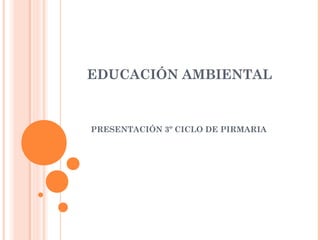 EDUCACIÓN AMBIENTAL
PRESENTACIÓN 3º CICLO DE PIRMARIA
 