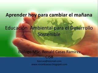 Aprender hoy para cambiar el mañana

Educación Ambiental para el Desarrollo
            Sostenible


     Biólogo MSc. Ronald Casas Ramírez
                   CISB
               biorcas@hotmail.com
            www.ronaldcasasr.blogspot.com
 
