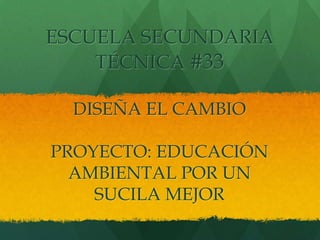 ESCUELA SECUNDARIA
    TÉCNICA #33

  DISEÑA EL CAMBIO

PROYECTO: EDUCACIÓN
  AMBIENTAL POR UN
    SUCILA MEJOR
 