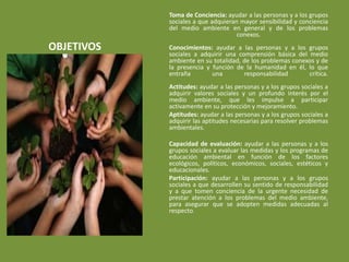 Toma de Conciencia: ayudar a las personas y a los grupos
            sociales a que adquieran mayor sensibilidad y conciencia
            del medio ambiente en general y de los problemas
                                    conexos.
OBJETIVOS   Conocimientos: ayudar a las personas y a los grupos
            sociales a adquirir una comprensión básica del medio
            ambiente en su totalidad, de los problemas conexos y de
            la presencia y función de la humanidad en él, lo que
            entraña        una        responsabilidad       crítica.
            Actitudes: ayudar a las personas y a los grupos sociales a
            adquirir valores sociales y un profundo interés por el
            medio ambiente, que les impulse a participar
            activamente en su protección y mejoramiento.
            Aptitudes: ayudar a las personas y a los grupos sociales a
            adquirir las aptitudes necesarias para resolver problemas
            ambientales.

            Capacidad de evaluación: ayudar a las personas y a los
            grupos sociales a evaluar las medidas y los programas de
            educación ambiental en función de los factores
            ecológicos, políticos, económicos, sociales, estéticos y
            educacionales.
            Participación: ayudar a las personas y a los grupos
            sociales a que desarrollen su sentido de responsabilidad
            y a que tomen conciencia de la urgente necesidad de
            prestar atención a los problemas del medio ambiente,
            para asegurar que se adopten medidas adecuadas al
            respecto.
 