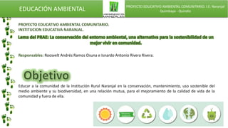 EDUCACIÓN AMBIENTAL PROYECTO EDUCATIVO AMBIENTAL COMUNITARIO: I.E. Naranjal
Quimbaya - Quindío
PROYECTO EDUCATIVO AMBIENTAL COMUNITARIO.
INSTITUCION EDUCATIVA NARANJAL.
Responsables: Roosvelt Andrés Ramos Osuna e Isnardo Antonio Rivera Rivera.
Educar a la comunidad de la Institución Rural Naranjal en la conservación, mantenimiento, uso sostenible del
medio ambiente y su biodiversidad, en una relación mutua, para el mejoramiento de la calidad de vida de la
comunidad y fuera de ella.
 