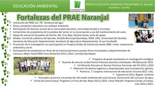 EDUCACIÓN AMBIENTAL PROYECTO EDUCATIVO AMBIENTAL COMUNITARIO: I.E. Naranjal
Quimbaya - Quindío
 Interacción de PRAE con PEI temáticas del agro
 Áreas y proyectos educativos con enfoque ambiental.
 Participación de diversos actores de la comunidad educativa, comunidad veredal y municipio
 Compromiso de propietarios de los predios del sector en la conservación y uso del mantenimiento del suelo.
 Apoyo de asociación de padres de familia, JAC, Cruz Roja, Pastoral Social, Junta de apoyo.
 Aliados: Comité de cafeteros del Quindío, Alcaldía Municipal Quimbaya, SENA, CRQ, Universidad del Quindío,
Secretaría de Educación Departamental, Secretaría de Agricultura Departamental, IA von Humboldt.
 Promoción de la Investigación con participación en Proyecto Ondas de Colciencias desde 2006. Líneas empresarial,
ambiental y social.
 Participación de estudiantes en ferias de las Ciencias (primeros puestos ferias municipales y departamentales de
Ciencias y Mejor Stand PRAE Feria Ambiental 2012 y 2013. Comeda Quimbaya).
 Proyectos de grado estudiantes en investigación ecológica.
 Docente de ciencias recibe Premio Prácticas docentes individuales. MinEducación 2015.
 Certificación Pecuaria en Buenas Prácticas Porcícolas del ICA 2012 y 2015
 Obtención de abonos orgánicos y biopreparados para la producción agrícola.
 Ponencia 1° congreso internacional de educación inclusiva 2012. UGC,
 Expociencia 2013. Bogotá. Corferias
 Postulados al premio a la protección del medio ambiente del canal Caracol. Disminución del consumo de agua.
 Visitas de Canal Caracol. Programa La Finca de Hoy. Mayo 2013 y 2015. Canal Telecafé. Programa Campo al Campo.
Julio 2013 y 2015.
 