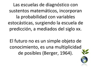 Las escuelas de diagnóstico con
sustentos matemáticos, incorporan
    la probabilidad con variables
estocásticas, surgiendo la escuela de
 predicción, a mediados del siglo xx.

El futuro no es un simple objeto de
conocimiento, es una multiplicidad
     de posibles (Berger, 1964).
 