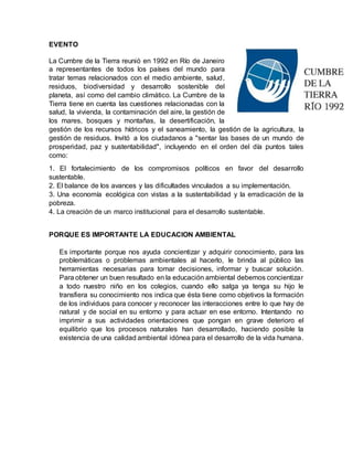 EVENTO
La Cumbre de la Tierra reunió en 1992 en Río de Janeiro
a representantes de todos los países del mundo para
tratar temas relacionados con el medio ambiente, salud,
residuos, biodiversidad y desarrollo sostenible del
planeta, así como del cambio climático. La Cumbre de la
Tierra tiene en cuenta las cuestiones relacionadas con la
salud, la vivienda, la contaminación del aire, la gestión de
los mares, bosques y montañas, la desertificación, la
gestión de los recursos hídricos y el saneamiento, la gestión de la agricultura, la
gestión de residuos. Invitó a los ciudadanos a "sentar las bases de un mundo de
prosperidad, paz y sustentabilidad", incluyendo en el orden del día puntos tales
como:
1. El fortalecimiento de los compromisos políticos en favor del desarrollo
sustentable.
2. El balance de los avances y las dificultades vinculados a su implementación.
3. Una economía ecológica con vistas a la sustentabilidad y la erradicación de la
pobreza.
4. La creación de un marco institucional para el desarrollo sustentable.
PORQUE ES IMPORTANTE LA EDUCACION AMBIENTAL
Es importante porque nos ayuda concientizar y adquirir conocimiento, para las
problemáticas o problemas ambientales al hacerlo, le brinda al público las
herramientas necesarias para tomar decisiones, informar y buscar solución.
Para obtener un buen resultado en la educación ambiental debemos concientizar
a todo nuestro niño en los colegios, cuando ello salga ya tenga su hijo le
transfiera su conocimiento nos indica que ésta tiene como objetivos la formación
de los individuos para conocer y reconocer las interacciones entre lo que hay de
natural y de social en su entorno y para actuar en ese entorno. Intentando no
imprimir a sus actividades orientaciones que pongan en grave deterioro el
equilibrio que los procesos naturales han desarrollado, haciendo posible la
existencia de una calidad ambiental idónea para el desarrollo de la vida humana.
 