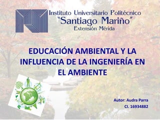 EDUCACIÓN AMBIENTAL Y LA
INFLUENCIA DE LA INGENIERÍA EN
EL AMBIENTE
Autor: Audra Parra
CI. 16934882

 