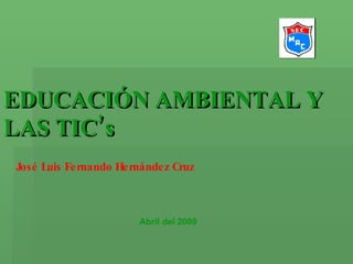 EDUCACIÓN AMBIENTAL Y LAS TIC’s José Luis Fernando Hernández Cruz Abril del 2009 