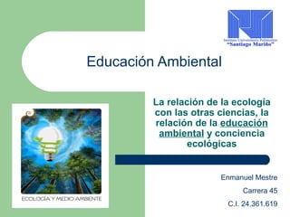 Educación Ambiental 
La relación de la ecología 
con las otras ciencias, la 
relación de la educación 
ambiental y conciencia 
ecológicas 
Enmanuel Mestre 
Carrera 45 
C.I. 24.361.619 
 