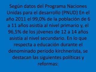 Según datos del Programa Naciones
Unidas para el desarrollo (PNUD) En el
año 2011 el 99,0% de la población de 6
a 11 años asistía al nivel primario y, el
96,5% de los jóvenes de 12 a 14 años
asistía al nivel secundario. En lo que
respecta a educación durante el
denominado período kirchnerista, se
destacan las siguientes políticas y
reformas:
 