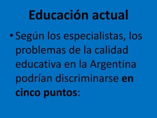 Educación actual
•Según los especialistas, los
problemas de la calidad
educativa en la Argentina
podrían discriminarse en
cinco puntos:
 