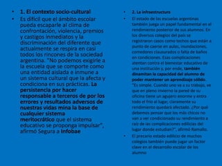 • 1. El contexto socio-cultural
• Es difícil que el ámbito escolar
pueda escaparle al clima de
confrontación, violencia, premios
y castigos inmediatos y la
discriminación del diferente que
actualmente se respira en casi
todos los rincones de la sociedad
argentina. "No podemos exigirle a
la escuela que se comporte como
una entidad aislada e inmune a
un sistema cultural que la afecta y
condiciona en sus prácticas. La
persistencia por hacer
responsable a terceros de por los
errores y resultados adversos de
nuestras vidas mina la base de
cualquier sistema
meritocrático que el sistema
educativo se proponga impulsar",
afirmó Segura a Infobae
• 2. La infraestructura
• El estado de las escuelas argentinas
también juega un papel fundamental en el
rendimiento posterior de sus alumnos. En
los diversos colegios del país se
registraron casos como techos que están a
punto de caerse en aulas, inundaciones,
comedores clausurados o falta de baños
en condiciones. Esas complicaciones
atentan contra el bienestar educativo de
una institución y, por ende, también
dinamitan la capacidad del alumno de
poder mantener un aprendizaje sólido.
"Es simple. Cuando uno va a su trabajo, ve
que en pleno invierno la pared de su
oficina tiene un agujero enorme y entra
todo el frío al lugar, claramente su
rendimiento quedará afectado. ¿Por qué
debemos pensar que los más chicos no
van a ver condicionado su rendimiento a
raíz de las complicaciones edilicias del
lugar donde estudian?", afirmó Ramallo.
• El precario estado edilicio de muchos
colegios también puede jugar un factor
clave en el desarrollo escolar de los
alumno
 