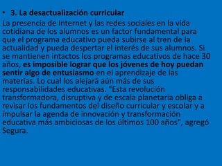 • 3. La desactualización curricular
La presencia de Internet y las redes sociales en la vida
cotidiana de los alumnos es un factor fundamental para
que el programa educativo pueda subirse al tren de la
actualidad y pueda despertar el interés de sus alumnos. Si
se mantienen intactos los programas educativos de hace 30
años, es imposible lograr que los jóvenes de hoy puedan
sentir algo de entusiasmo en el aprendizaje de las
materias. Lo cual los alejará aún más de sus
responsabilidades educativas. "Esta revolución
transformadora, disruptiva y de escala planetaria obliga a
revisar los fundamentos del diseño curricular y escolar y a
impulsar la agenda de innovación y transformación
educativa más ambiciosas de los últimos 100 años", agregó
Segura.
 
