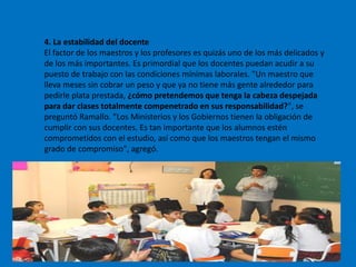 4. La estabilidad del docente
El factor de los maestros y los profesores es quizás uno de los más delicados y
de los más importantes. Es primordial que los docentes puedan acudir a su
puesto de trabajo con las condiciones mínimas laborales. "Un maestro que
lleva meses sin cobrar un peso y que ya no tiene más gente alrededor para
pedirle plata prestada, ¿cómo pretendemos que tenga la cabeza despejada
para dar clases totalmente compenetrado en sus responsabilidad?", se
preguntó Ramallo. "Los Ministerios y los Gobiernos tienen la obligación de
cumplir con sus docentes. Es tan importante que los alumnos estén
comprometidos con el estudio, así como que los maestros tengan el mismo
grado de compromiso", agregó.
 