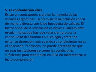 5. La contradicción ética
Existe un contrapunto claro en la mayoría de las
escuelas argentinas. La premisa de la inclusión choca
de manera directa con la de búsqueda de calidad. El
factor social de la institución es clave: el lineamiento
escolar indica que hay que velar siempre por la
continuidad del alumno en el colegio y tratar de
evitar su deserción, aún cuando su rendimiento no es
el adecuado. "Entonces, no puede pretenderse que
en esas instituciones se creen las condiciones
suficientes para medir bien en PISA en matemáticas o
lecto-comprensión
 
