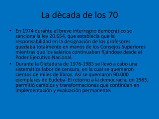 La dècada de los 70
• En 1974 durante el breve interregno democrático se
sanciona la ley 20.654, que establecía que la
responsabilidad en la designación de los profesores
quedaba totalmente en manos de los Consejos Superiores
mientras que los salarios continuaban fijándose desde el
Poder Ejecutivo Nacional.
• Durante la Dictadura de 1976-1983 se llevó a cabo una
sistemática labor de censura, en la cual se quemaron
cientos de miles de libros. Así se quemaron 90.000
ejemplares de Eudeba] El retorno a la democracia, en 1983,
permitió cambios y transformaciones que continúan en
implementación y evaluación permanente.
 