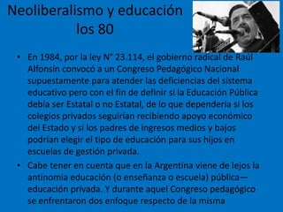 Neoliberalismo y educación
los 80
• En 1984, por la ley N° 23.114, el gobierno radical de Raúl
Alfonsín convocó a un Congreso Pedagógico Nacional
supuestamente para atender las deficiencias del sistema
educativo pero con el fin de definir si la Educación Pública
debía ser Estatal o no Estatal, de lo que dependería si los
colegios privados seguirían recibiendo apoyo económico
del Estado y si los padres de ingresos medios y bajos
podrían elegir el tipo de educación para sus hijos en
escuelas de gestión privada.
• Cabe tener en cuenta que en la Argentina viene de lejos la
antinomia educación (o enseñanza o escuela) pública—
educación privada. Y durante aquel Congreso pedagógico
se enfrentaron dos enfoque respecto de la misma
 