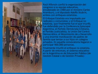 • Raúl Alfonsín confió la organización del
congreso a su equipo educativo,
encabezado en 1984 por el ministro Carlos
Aramburú, y el diputado Adolfo Stubrin,
ambos con enfoques estatistas.
• El Enfoque Estatista era impulsado por
radicales y comunistas; y el Enfoque no
estatista, que finalmente fue el que triunfó,
fue defendido por la Conferencia Episcopal
Argentina, el Partido Demócrata Cristiano,
el Partido Justicialista, la Unión Del Centro
Democrático, el Movimiento de y Desarrollo
y una enorme movilización de padres de
familia que tenían a sus hijos en colegios
privados. En aquella convocatoria llegaron a
participar 400.000 personas.
• Finalmente triunfó el enfoque no estatista.
A partir de entonces, el sistema educativo
en la Argentina es de Educación Pública (de
Gestión Estatal o de Gestión Privada).[
 