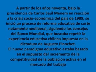 A partir de los años noventa, bajo la
presidencia de Carlos Saúl Menem en reacción
a la crisis socio-económica del país de 1989, se
inició un proceso de reforma educativa de corte
netamente neoliberal, siguiendo los consejos
del Banco Mundial, que buscaba repetir la
experiencia educativa chilena impuesta en la
dictadura de Augusto Pinochet.
El nuevo paradigma educativo estaba basado
en el supuesto del incremento de la
competitividad de la población activa en el
mercado del trabajo
 
