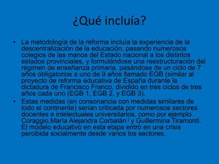 ¿Qué incluía?
• La metodología de la reforma incluía la experiencia de la
descentralización de la educación, pasando numerosos
colegios de las manos del Estado nacional a los distintos
estados provinciales, y formulándose una reestructuración del
régimen de enseñanza primaria, pasándose de un ciclo de 7
años obligatorios a uno de 9 años llamado EGB (similar al
proyecto de reforma educativa de España durante la
dictadura de Francisco Franco, dividido en tres ciclos de tres
años cada uno (EGB 1, EGB 2, y EGB 3).
• Estas medidas (en consonancia con medidas similares de
todo el continente) serían criticada por numerosos sectores
docentes e intelectuales universitarios, como por ejemplo
Coraggio,María Alejandra Corbalán ] y Guillermina Tiramonti.
El modelo educativo en esta etapa entró en una crisis
percibida socialmente desde varios los sectores.
 