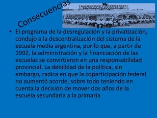 • El programa de la desregulación y la privatización,
condujo a la descentralización del sistema de la
escuela media argentina, por lo que, a partir de
1992, la administración y la financiación de las
escuelas se convirtieron en una responsabilidad
provincial. La debilidad de la política, sin
embargo, radica en que la coparticipación federal
no aumentó acorde, sobre todo teniendo en
cuenta la decisión de mover dos años de la
escuela secundaria a la primaria
 
